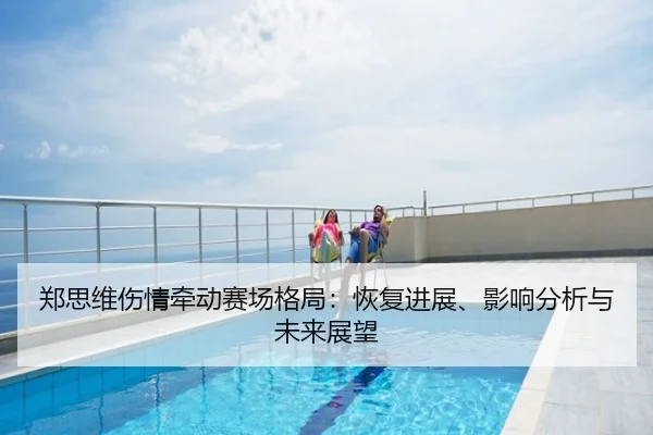 郑思维伤情牵动赛场格局：恢复进展、影响分析与未来展望