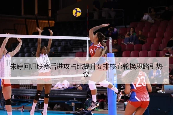 朱婷回归联赛后进攻占比提升女排核心轮换思路引热议