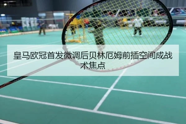 皇马欧冠首发微调后贝林厄姆前插空间成战术焦点