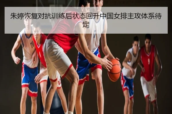 朱婷恢复对抗训练后状态回升中国女排主攻体系待定
