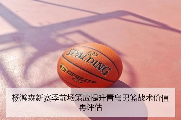 杨瀚森新赛季前场策应提升青岛男篮战术价值再评估