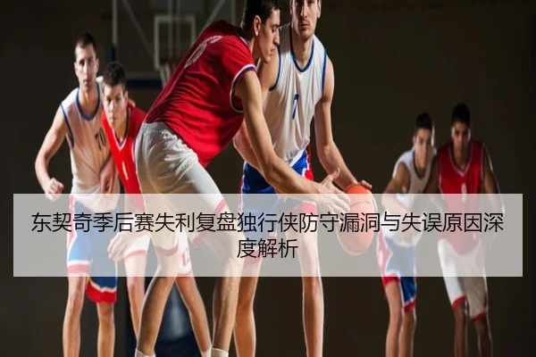 东契奇季后赛失利复盘独行侠防守漏洞与失误原因深度解析